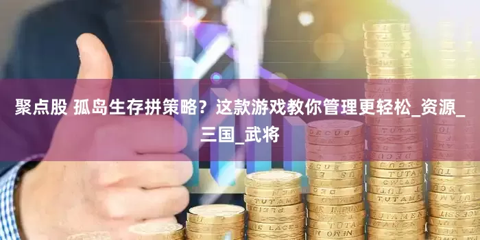 聚点股 孤岛生存拼策略？这款游戏教你管理更轻松_资源_三国_武将