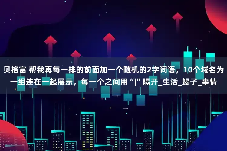 贝格富 帮我再每一排的前面加一个随机的2字词语，10个域名为一组连在一起展示，每一个之间用“|”隔开_生活_蝎子_事情