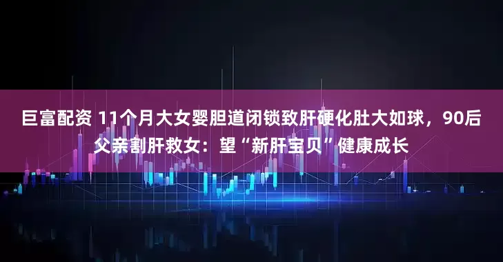 巨富配资 11个月大女婴胆道闭锁致肝硬化肚大如球，90后父亲割肝救女：望“新肝宝贝”健康成长