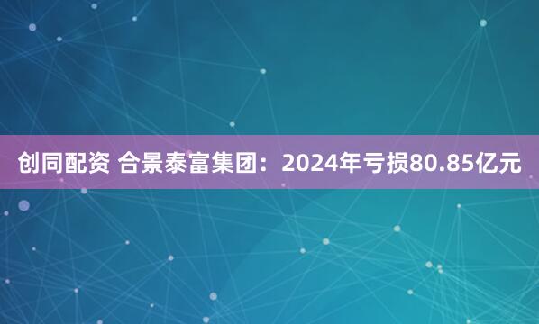 创同配资 合景泰富集团：2024年亏损80.85亿元