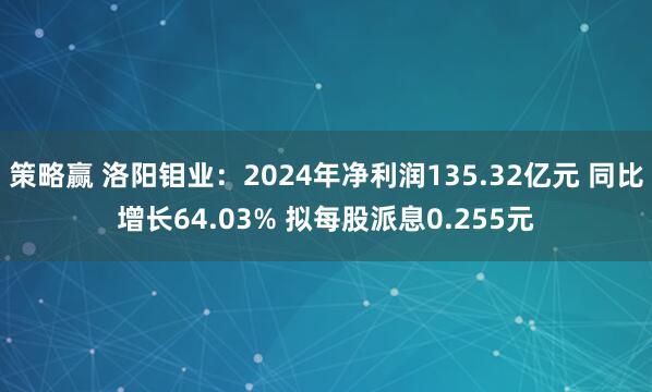 策略赢 洛阳钼业：2024年净利润135.32亿元 同比增长64.03% 拟每股派息0.255元