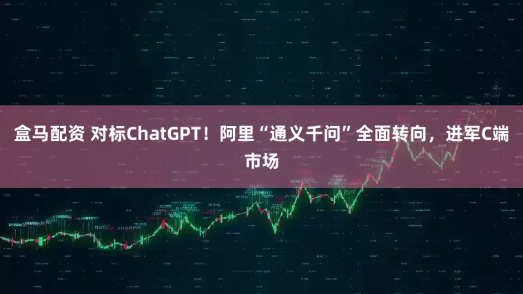 盒马配资 对标ChatGPT！阿里“通义千问”全面转向，进军C端市场