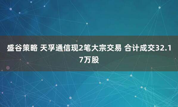 盛谷策略 天孚通信现2笔大宗交易 合计成交32.17万股